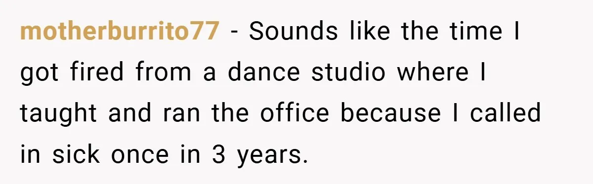 motherburrito77 − Sounds like the time I got fired from a dance studio where I taught and ran the office because I called in sick once in 3 years.