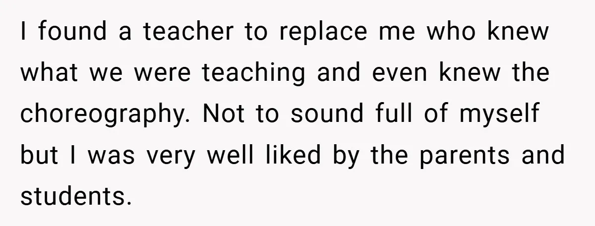 I found a teacher to replace me who knew what we were teaching and even knew the choreography. Not to sound full of myself but I was very well liked...