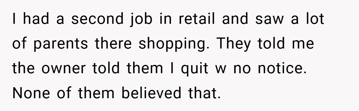 I had a second job in retail and saw a lot of parents there shopping. They told me the owner told them I quit w no notice. None of them...