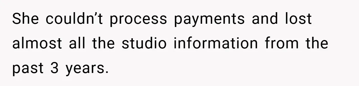 She couldn’t process payments and lost almost all the studio information from the past 3 years.