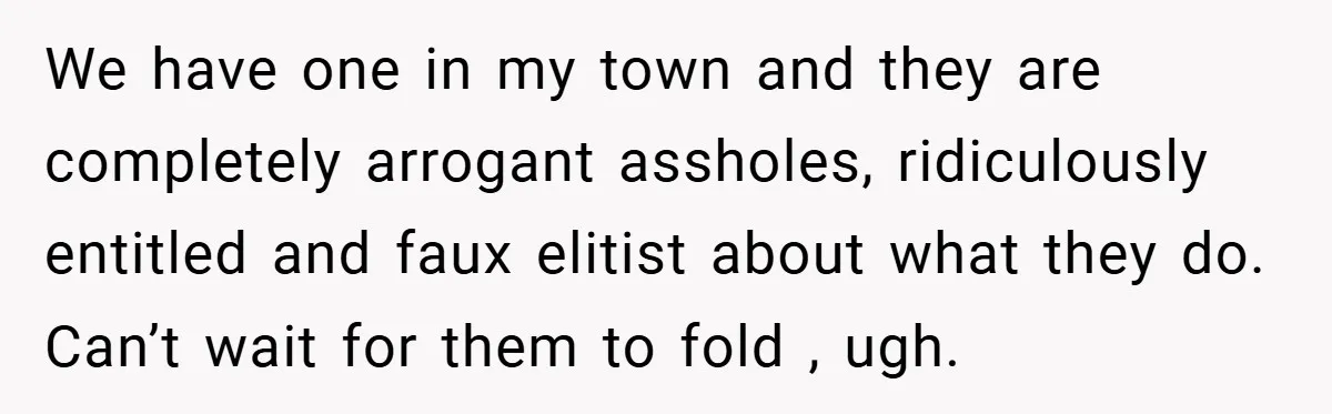 We have one in my town and they are completely arrogant assholes, ridiculously entitled and faux elitist about what they do. Can’t wait for them to fold , ugh.