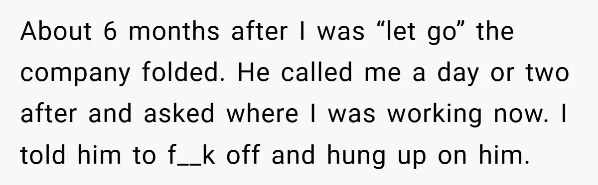 About 6 months after I was “let go” the company folded. He called me a day or two after and asked where I was working now. I told him to...