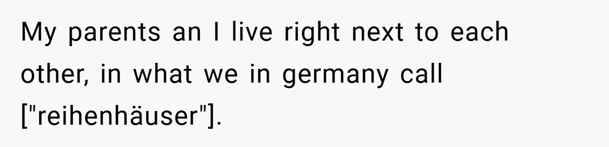 My parents an I live right next to each other, in what we in germany call ["reihenhäuser"].