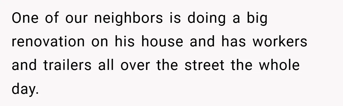 One of our neighbors is doing a big renovation on his house and has workers and trailers all over the street the whole day.