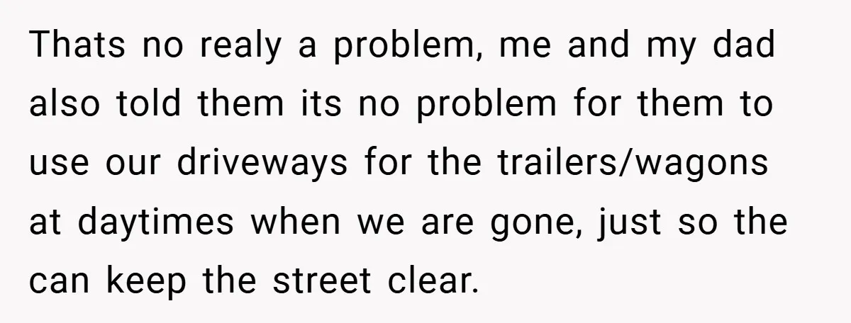 Thats no realy a problem, me and my dad also told them its no problem for them to use our driveways for the trailers/wagons at daytimes when we are gone,...