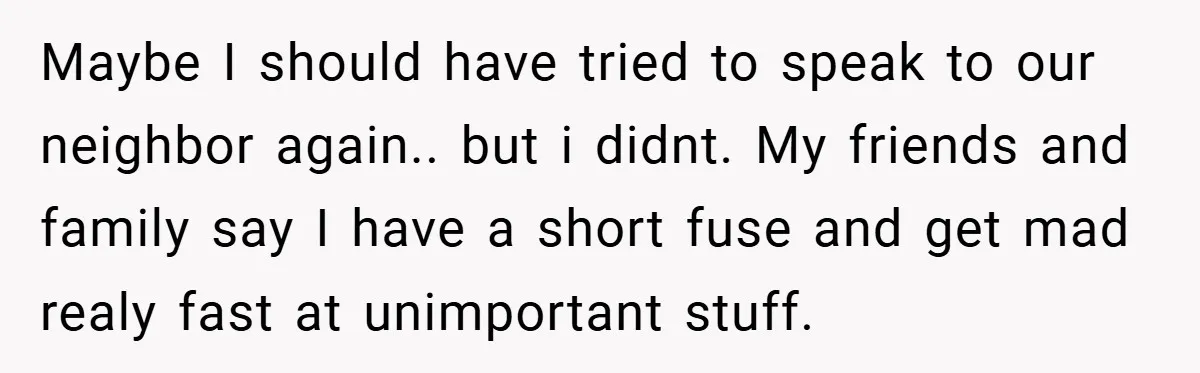 Maybe I should have tried to speak to our neighbor again.. but i didnt. My friends and family say I have a short fuse and get mad realy fast at...