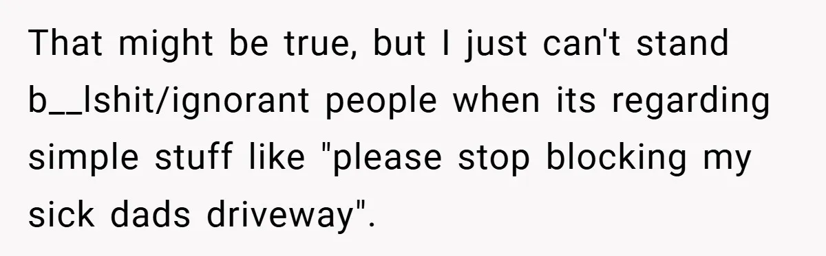 That might be true, but I just can't stand b__lshit/ignorant people when its regarding simple stuff like "please stop blocking my sick dads driveway".