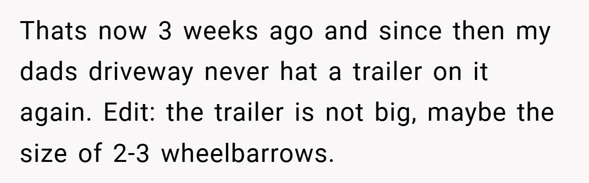 Thats now 3 weeks ago and since then my dads driveway never hat a trailer on it again. Edit: the trailer is not big, maybe the size of 2-3 wheelbarrows.