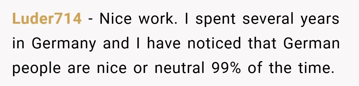 Luder714 − Nice work. I spent several years in Germany and I have noticed that German people are nice or neutral 99% of the time.