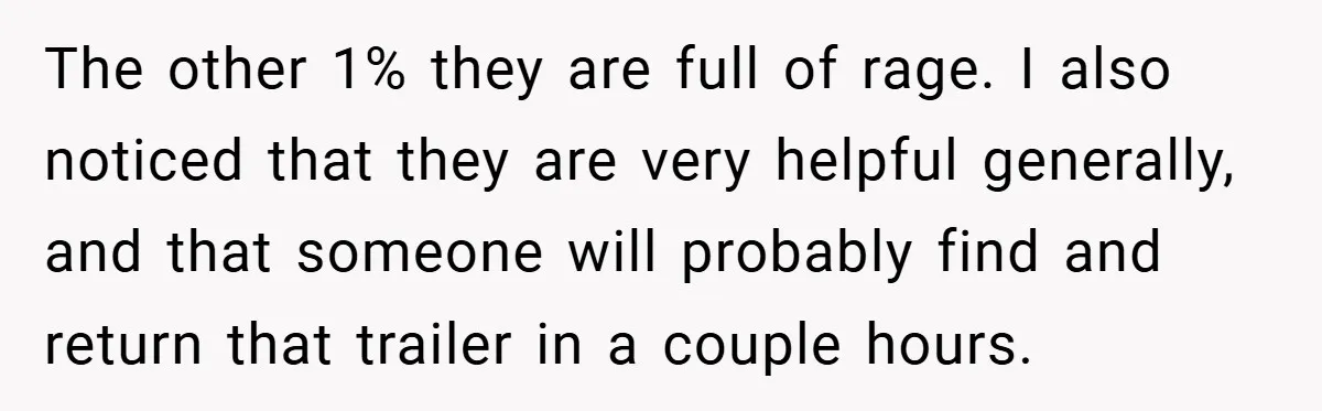 The other 1% they are full of rage. I also noticed that they are very helpful generally, and that someone will probably find and return that trailer in a couple...
