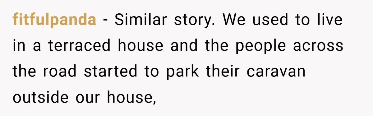 fitfulpanda − Similar story. We used to live in a terraced house and the people across the road started to park their caravan outside our house,
