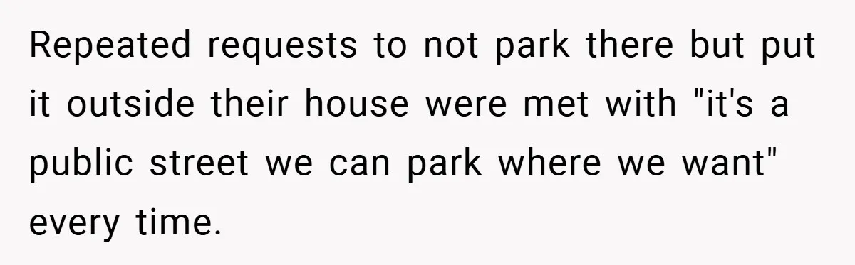 Repeated requests to not park there but put it outside their house were met with "it's a public street we can park where we want" every time.