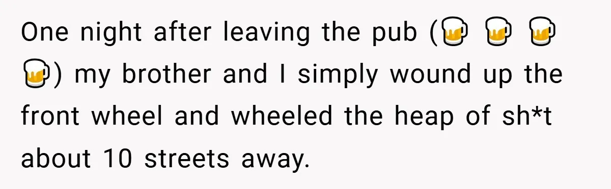 One night after leaving the pub (🍺 🍺 🍺 🍺) my brother and I simply wound up the front wheel and wheeled the heap of sh*t about 10 streets away.