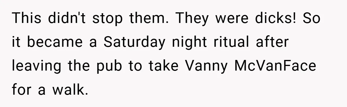 This didn't stop them. They were dicks! So it became a Saturday night ritual after leaving the pub to take Vanny McVanFace for a walk.