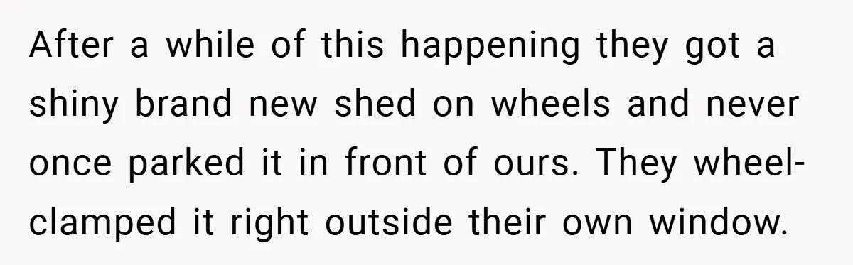 After a while of this happening they got a shiny brand new shed on wheels and never once parked it in front of ours. They wheel-clamped it right outside their...