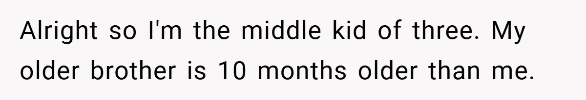 Alright so I'm the middle kid of three. My older brother is 10 months older than me.