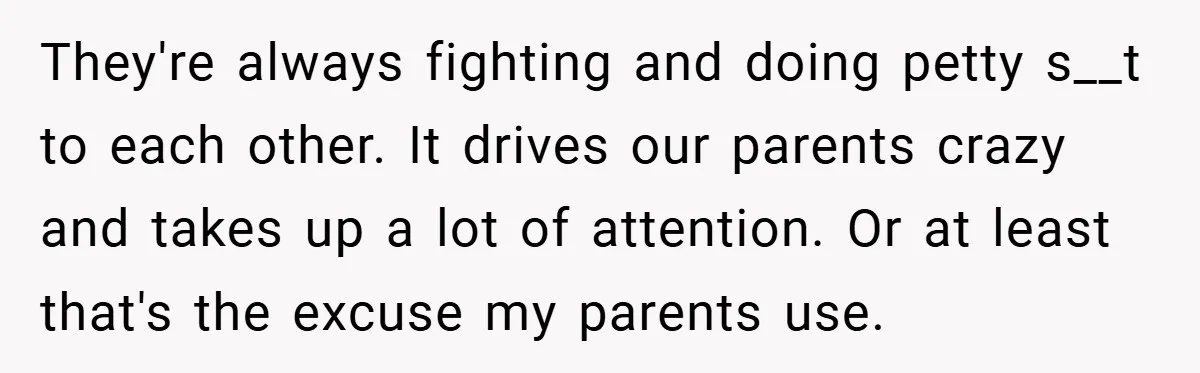 They're always fighting and doing petty s__t to each other. It drives our parents crazy and takes up a lot of attention. Or at least that's the excuse my parents...