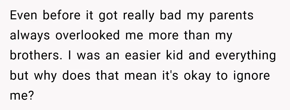 Even before it got really bad my parents always overlooked me more than my brothers. I was an easier kid and everything but why does that mean it's okay to...
