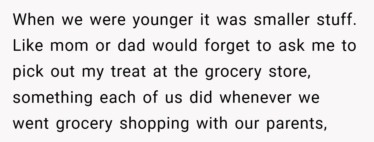 When we were younger it was smaller stuff. Like mom or dad would forget to ask me to pick out my treat at the grocery store, something each of us...