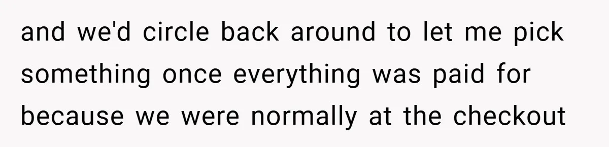 and we'd circle back around to let me pick something once everything was paid for because we were normally at the checkout