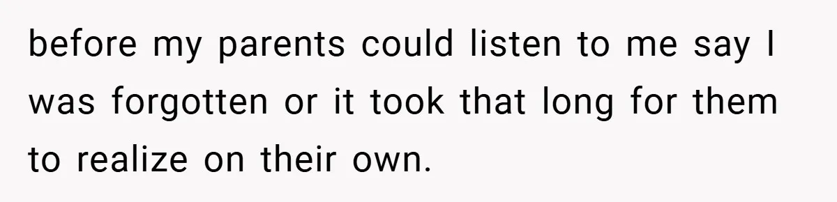 before my parents could listen to me say I was forgotten or it took that long for them to realize on their own.