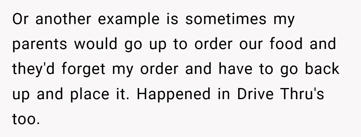 Or another example is sometimes my parents would go up to order our food and they'd forget my order and have to go back up and place it. Happened in...