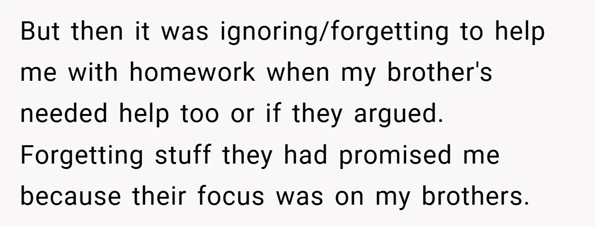 But then it was ignoring/forgetting to help me with homework when my brother's needed help too or if they argued. Forgetting stuff they had promised me because their focus was...