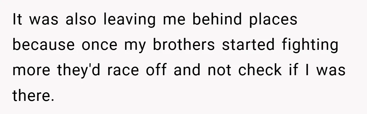 It was also leaving me behind places because once my brothers started fighting more they'd race off and not check if I was there.
