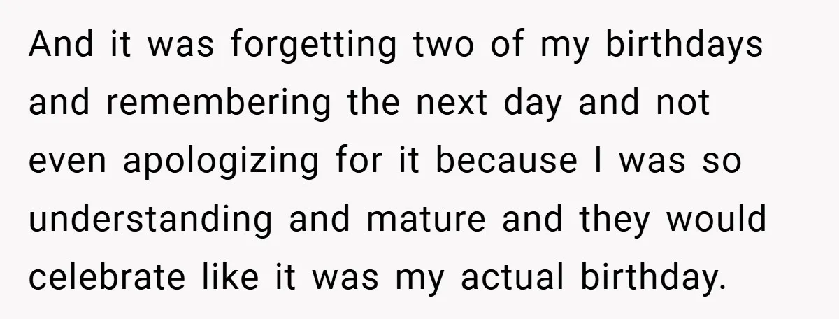 And it was forgetting two of my birthdays and remembering the next day and not even apologizing for it because I was so understanding and mature and they would celebrate...