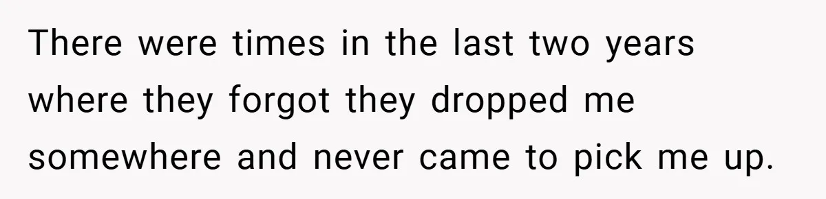 There were times in the last two years where they forgot they dropped me somewhere and never came to pick me up.