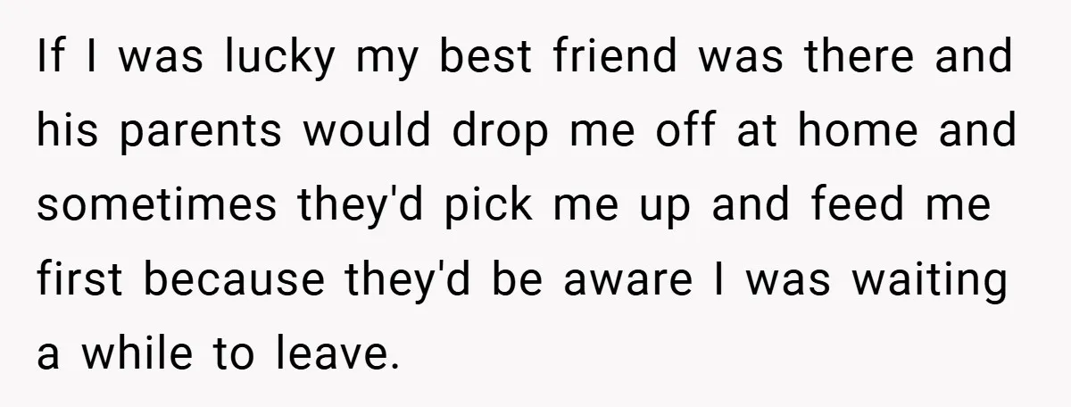 If I was lucky my best friend was there and his parents would drop me off at home and sometimes they'd pick me up and feed me first because they'd...