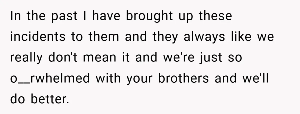 In the past I have brought up these incidents to them and they always like we really don't mean it and we're just so o__rwhelmed with your brothers and we'll...