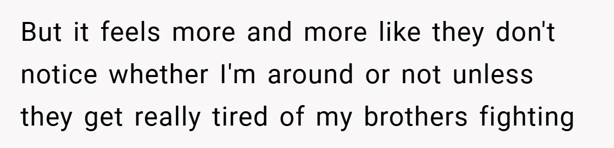 But it feels more and more like they don't notice whether I'm around or not unless they get really tired of my brothers fighting