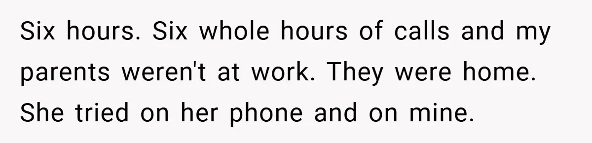 Six hours. Six whole hours of calls and my parents weren't at work. They were home. She tried on her phone and on mine.