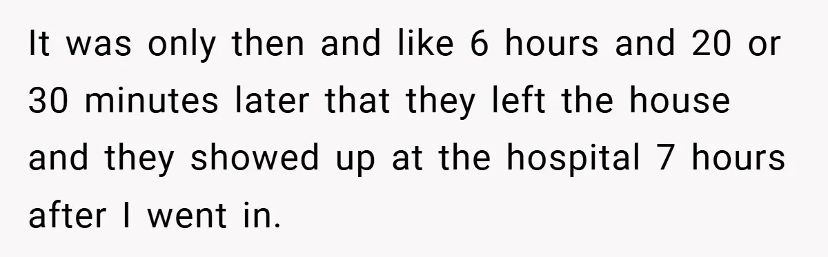 It was only then and like 6 hours and 20 or 30 minutes later that they left the house and they showed up at the hospital 7 hours after I...