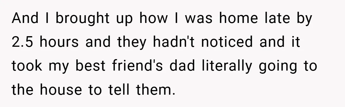 And I brought up how I was home late by 2.5 hours and they hadn't noticed and it took my best friend's dad literally going to the house to tell...