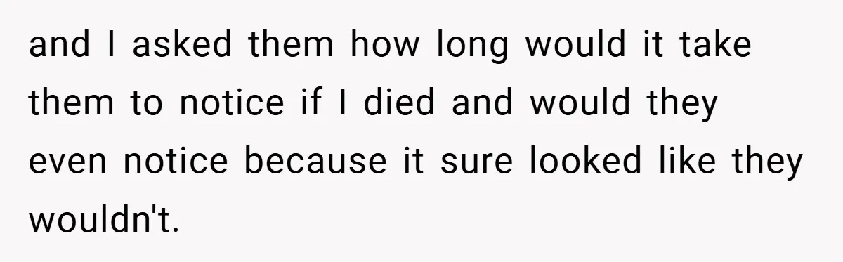 and I asked them how long would it take them to notice if I died and would they even notice because it sure looked like they wouldn't.