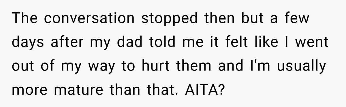 The conversation stopped then but a few days after my dad told me it felt like I went out of my way to hurt them and I'm usually more mature...