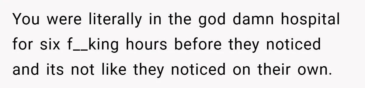 You were literally in the god damn hospital for six f__king hours before they noticed and its not like they noticed on their own.