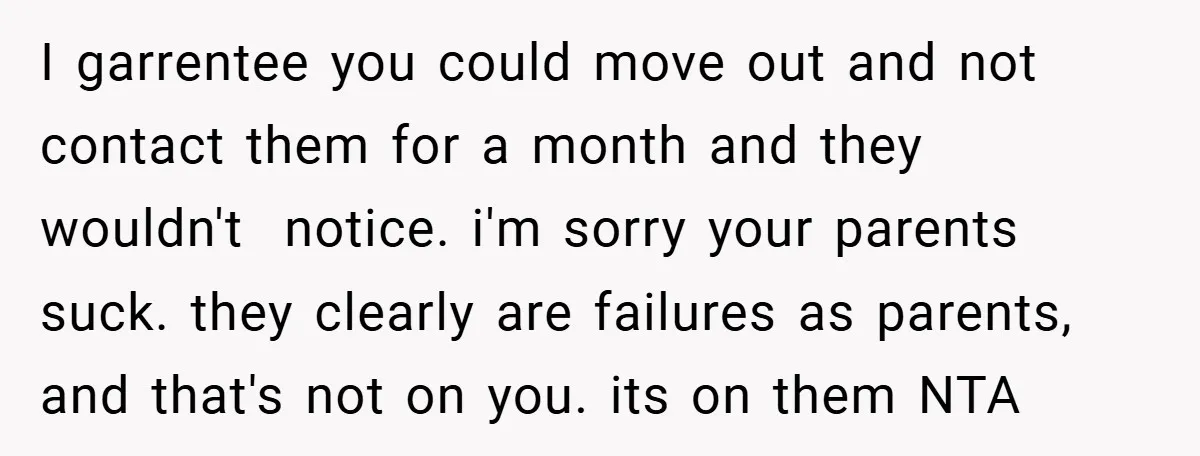 I garrentee you could move out and not contact them for a month and they wouldn't notice. i'm sorry your parents suck. they clearly are failures as parents, and that's...