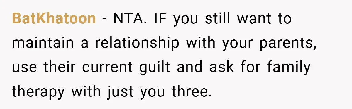 BatKhatoon − NTA. IF you still want to maintain a relationship with your parents, use their current guilt and ask for family therapy with just you three.