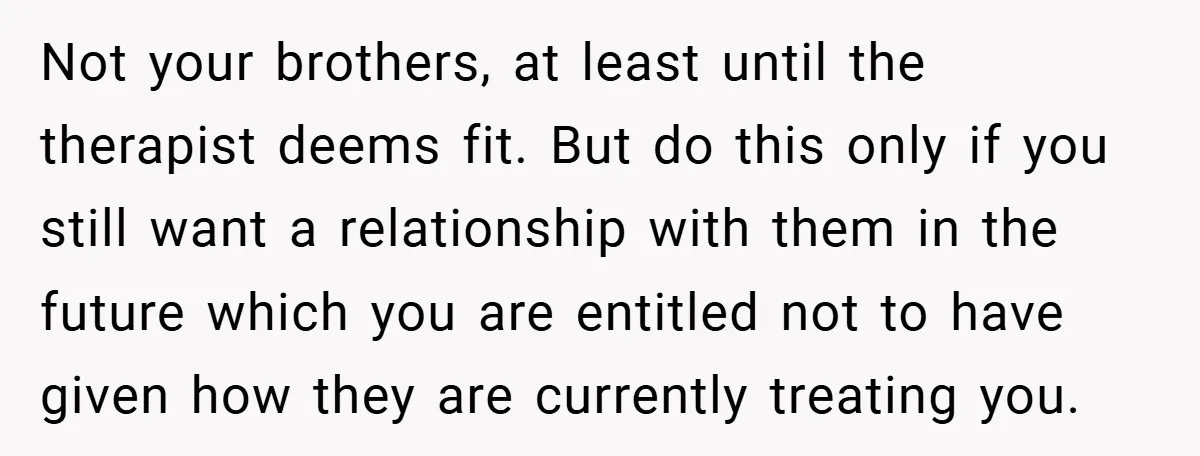 Not your brothers, at least until the therapist deems fit. But do this only if you still want a relationship with them in the future which you are entitled not...