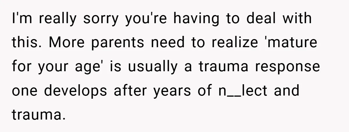 I'm really sorry you're having to deal with this. More parents need to realize 'mature for your age' is usually a trauma response one develops after years of n__lect and...