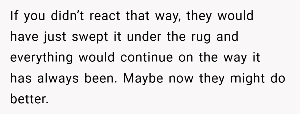 If you didn’t react that way, they would have just swept it under the rug and everything would continue on the way it has always been. Maybe now they might...