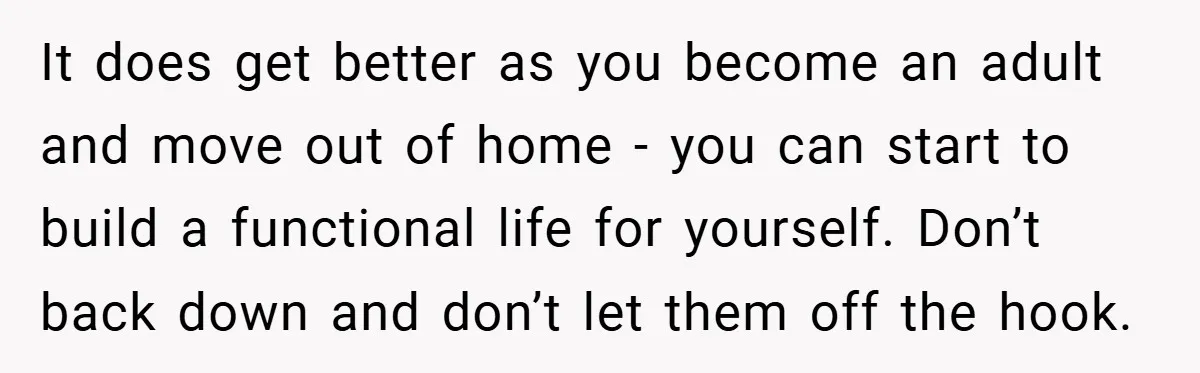 It does get better as you become an adult and move out of home - you can start to build a functional life for yourself. Don’t back down and don’t...