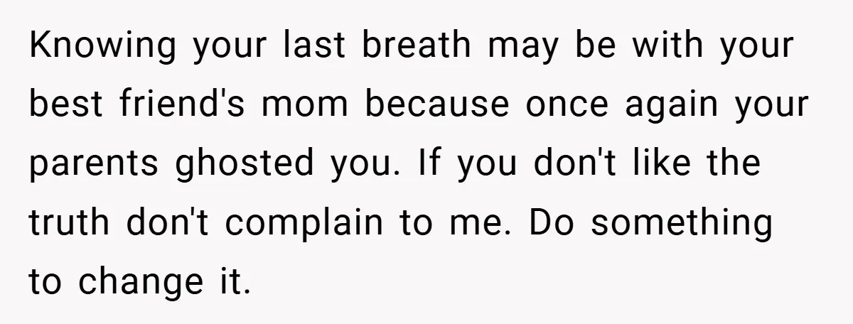 Knowing your last breath may be with your best friend's mom because once again your parents ghosted you. If you don't like the truth don't complain to me. Do something...