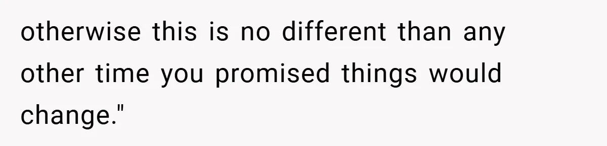 otherwise this is no different than any other time you promised things would change."