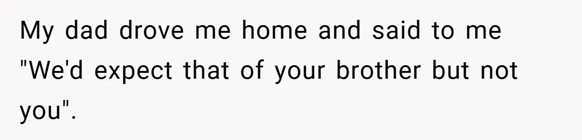 My dad drove me home and said to me "We'd expect that of your brother but not you".
