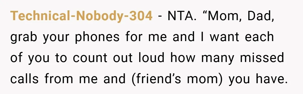 Technical-Nobody-304 − NTA. “Mom, Dad, grab your phones for me and I want each of you to count out loud how many missed calls from me and (friend’s mom) you...