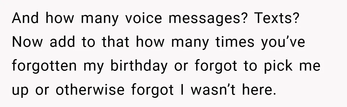 And how many voice messages? Texts? Now add to that how many times you’ve forgotten my birthday or forgot to pick me up or otherwise forgot I wasn’t here.